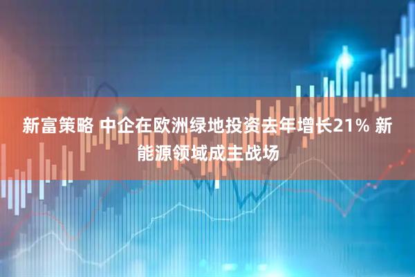 新富策略 中企在欧洲绿地投资去年增长21% 新能源领域成主战场