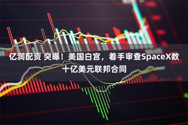 亿润配资 突曝！美国白宫，着手审查SpaceX数十亿美元联邦合同