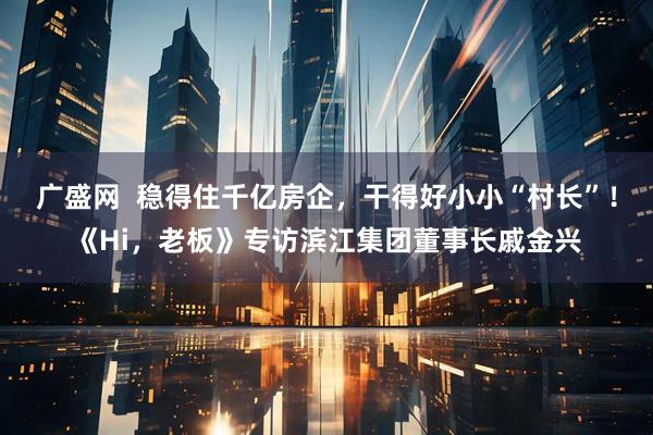 广盛网  稳得住千亿房企，干得好小小“村长”！《Hi，老板》专访滨江集团董事长戚金兴