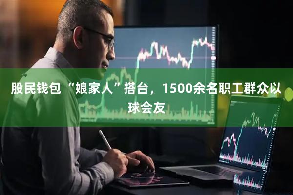 股民钱包 “娘家人”搭台，1500余名职工群众以球会友