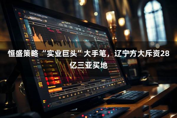 恒盛策略 “实业巨头”大手笔，辽宁方大斥资28亿三亚买地