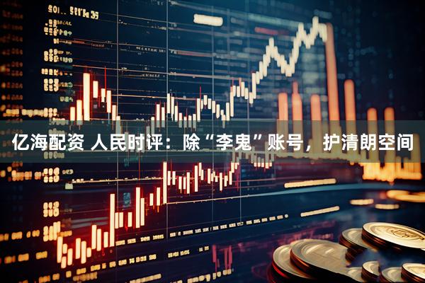 亿海配资 人民时评：除“李鬼”账号，护清朗空间