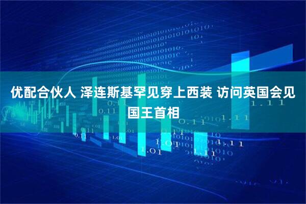 优配合伙人 泽连斯基罕见穿上西装 访问英国会见国王首相