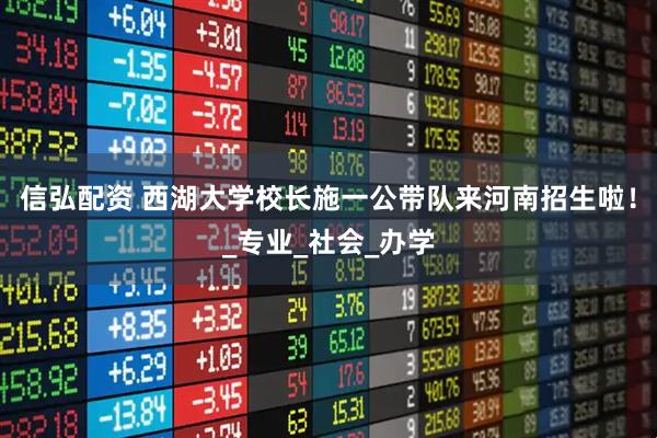 信弘配资 西湖大学校长施一公带队来河南招生啦！_专业_社会_办学