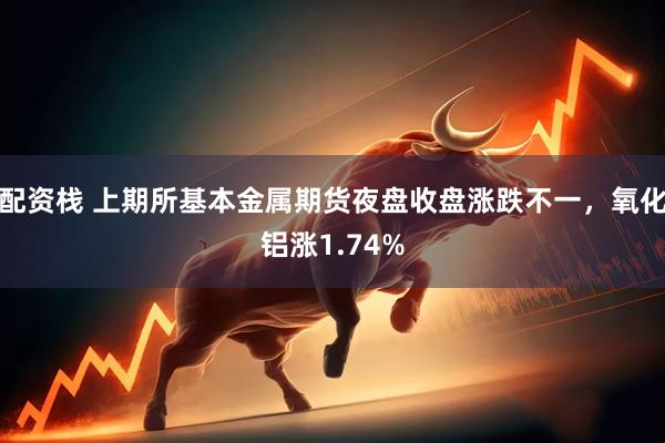 配资栈 上期所基本金属期货夜盘收盘涨跌不一，氧化铝涨1.74%