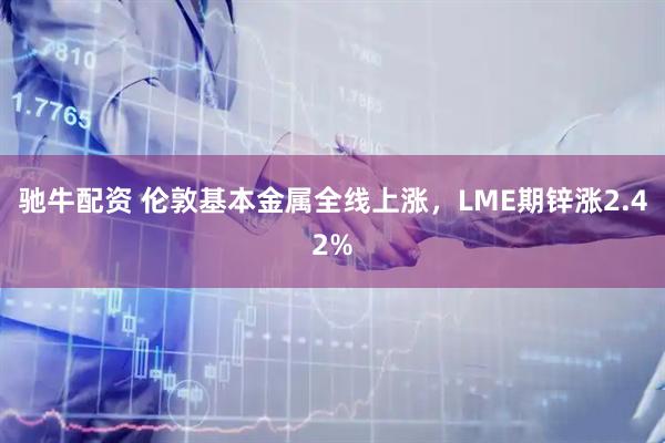 驰牛配资 伦敦基本金属全线上涨，LME期锌涨2.42%