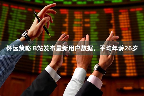 怀远策略 B站发布最新用户数据，平均年龄26岁