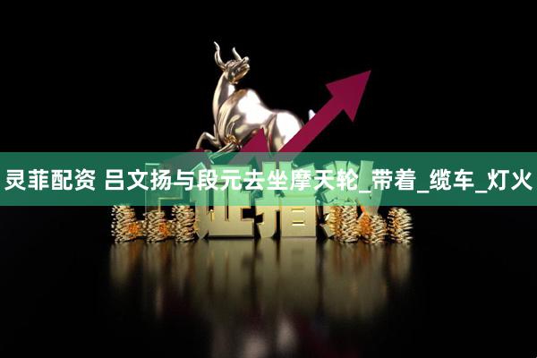 灵菲配资 吕文扬与段元去坐摩天轮_带着_缆车_灯火