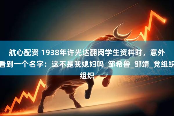 航心配资 1938年许光达翻阅学生资料时，意外看到一个名字：这不是我媳妇吗_邹希鲁_邹靖_党组织