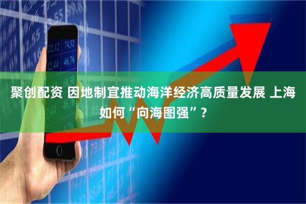 聚创配资 因地制宜推动海洋经济高质量发展 上海如何“向海图强”？