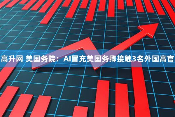 高升网 美国务院：AI冒充美国务卿接触3名外国高官