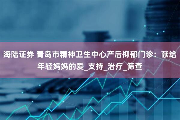 海陆证券 青岛市精神卫生中心产后抑郁门诊：献给年轻妈妈的爱_支持_治疗_筛查