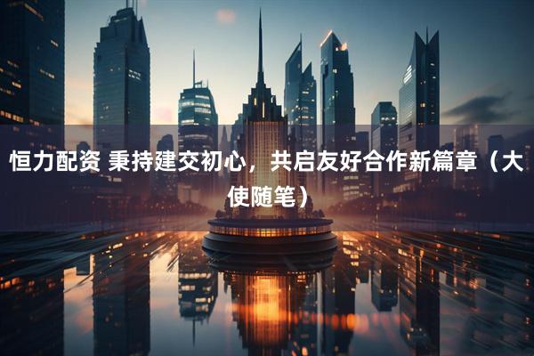 恒力配资 秉持建交初心，共启友好合作新篇章（大使随笔）