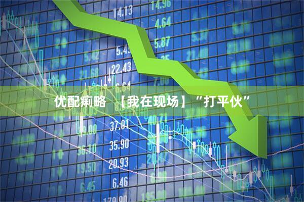优配痢略  【我在现场】“打平伙”