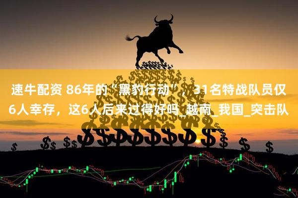 速牛配资 86年的“黑豹行动”，31名特战队员仅6人幸存，这6人后来过得好吗_越南_我国_突击队