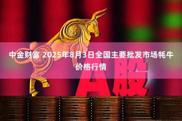 中金财富 2025年8月3日全国主要批发市场牦牛价格行情
