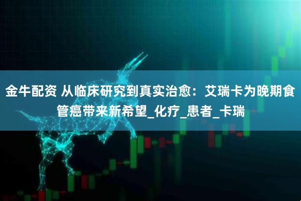 金牛配资 从临床研究到真实治愈：艾瑞卡为晚期食管癌带来新希望_化疗_患者_卡瑞