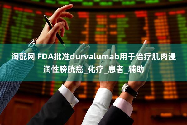 淘配网 FDA批准durvalumab用于治疗肌肉浸润性膀胱癌_化疗_患者_辅助