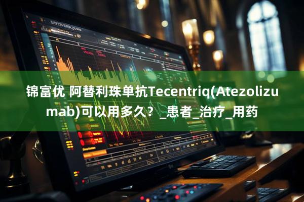 锦富优 阿替利珠单抗Tecentriq(Atezolizumab)可以用多久？_患者_治疗_用药