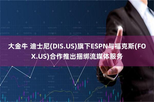 大金牛 迪士尼(DIS.US)旗下ESPN与福克斯(FOX.US)合作推出捆绑流媒体服务