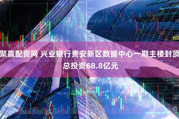聚赢配资网 兴业银行贵安新区数据中心一期主楼封顶 总投资68.8亿元