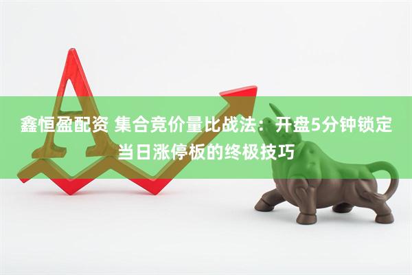 鑫恒盈配资 集合竞价量比战法：开盘5分钟锁定当日涨停板的终极技巧