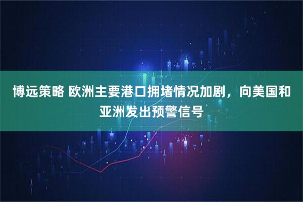 博远策略 欧洲主要港口拥堵情况加剧，向美国和亚洲发出预警信号