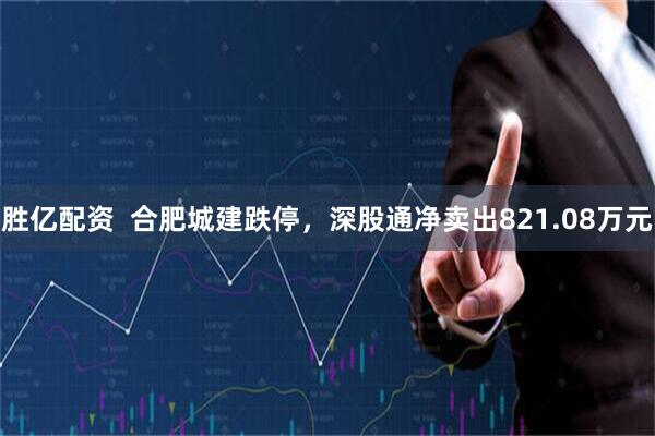 胜亿配资  合肥城建跌停，深股通净卖出821.08万元