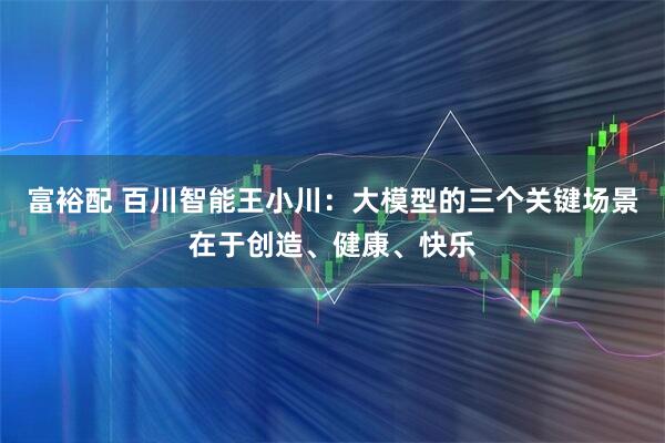 富裕配 百川智能王小川:大模型的三个关键场景在于创造、健康、快乐