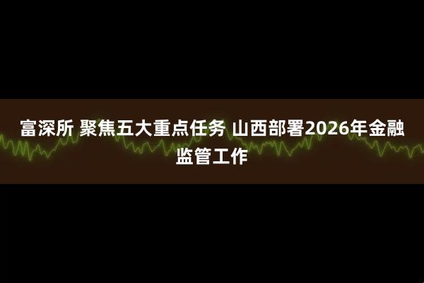 富深所 聚焦五大重点任务 山西部署2026年金融监管工作